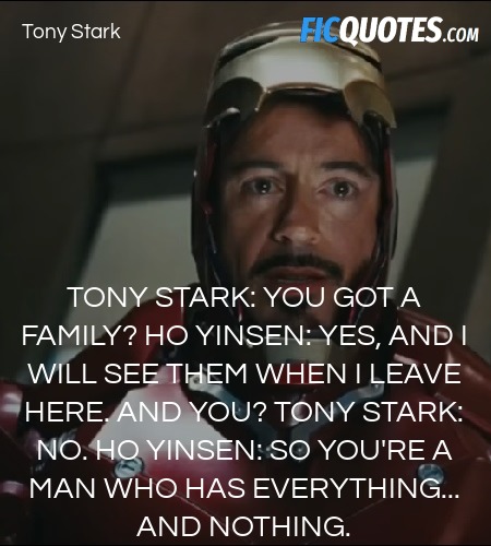 Tony Stark: You got a family?
Ho Yinsen: Yes, and I will see them when I leave here. And you?
Tony Stark: No.
Ho Yinsen: So you're a man who has everything... and nothing. image