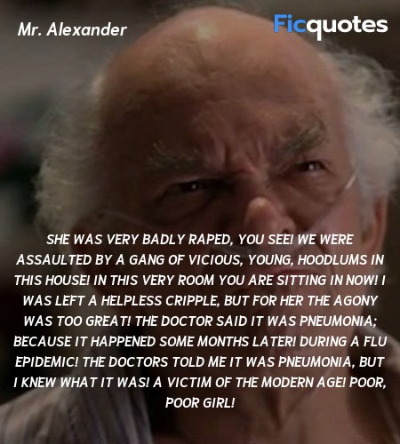 She was very badly raped, you see! We were assaulted by a gang of vicious, young, hoodlums in this house! In this very room you are sitting in now! I was left a helpless cripple, but for her the agony was too great! The doctor said it was pneumonia; because it happened some months later! During a flu epidemic! The doctors told me it was pneumonia, but I knew what it was! A VICTIM OF THE MODERN AGE! Poor, poor girl! image