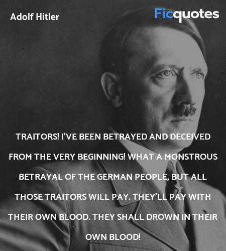 Traitors! I've been betrayed and deceived from the very beginning! What a monstrous betrayal of the German people, but all those traitors will pay. They'll pay with their own blood. They shall drown in their own blood! image