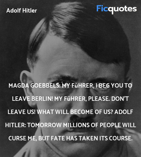 Magda Goebbels: My Führer, I beg you to leave Berlin! My Führer, please. Don't leave us! What will become of us?
Adolf Hitler: Tomorrow millions of people will curse me, but fate has taken its course. image