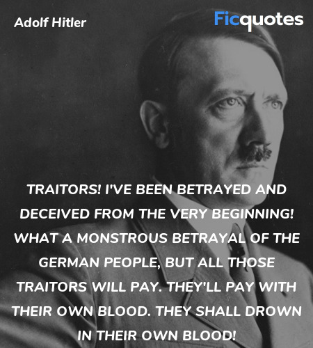 Traitors! I've been betrayed and deceived from the very beginning! What a monstrous betrayal of the German people, but all those traitors will pay. They'll pay with their own blood. They shall drown in their own blood! image