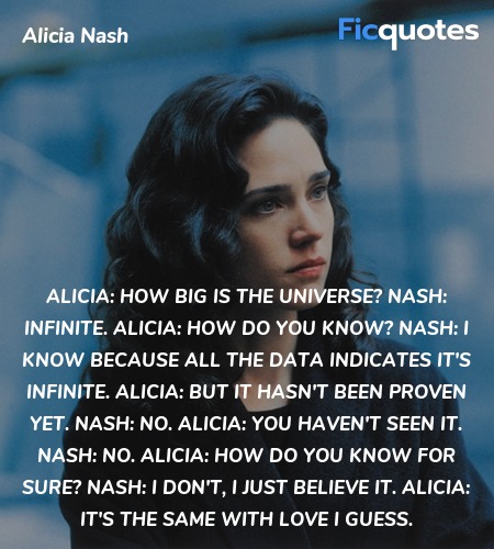 Alicia: How big is the universe?
Nash: Infinite.
Alicia: How do you know?
Nash: I know because all the data indicates it's infinite.
Alicia: But it hasn't been proven yet.
Nash: No.
Alicia: You haven't seen it.
Nash: No.
Alicia: How do you know for sure?
Nash: I don't, I just believe it.
Alicia: It's the same with love I guess. image