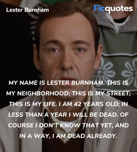  My name is Lester Burnham. This is my neighborhood; this is my street; this is my life. I am 42 years old; in less than a year I will be dead. Of course I don't know that yet, and in a way, I am dead already. image