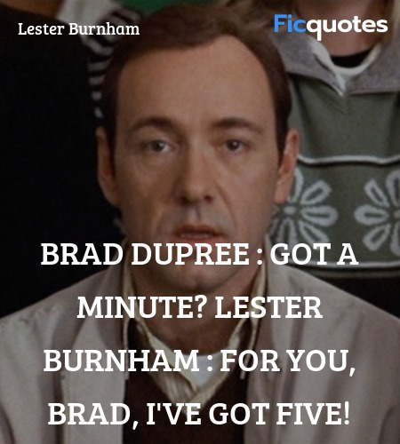 Brad Dupree : Got a minute?
Lester Burnham :   For you, Brad, I've got five! image