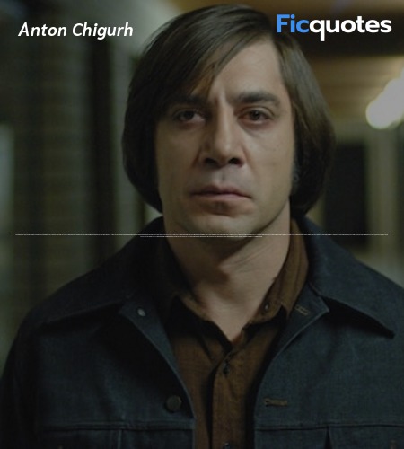 Anton Chigurh: What's the most you ever lost on a coin toss?
Gas Station Proprietor: Sir?
Anton Chigurh: The most. You ever lost. On a coin toss.
Gas Station Proprietor: I don't know. I couldn't say.
Anton Chigurh: Call it.
Gas Station Proprietor: Call it?
Anton Chigurh: Yes.
Gas Station Proprietor: For what?
Anton Chigurh: Just call it.
Gas Station Proprietor: Well, we need to know what we're calling it for here.
Anton Chigurh: You need to call it. I can't call it for you. It wouldn't be fair.
Gas Station Proprietor: I didn't put nothin' up.
Anton Chigurh: Yes, you did. You've been putting it up your whole life, you just didn't know it. You know what date is on this coin?
Gas Station Proprietor: No.
Anton Chigurh: 1958. It's been traveling twenty-two years to get here. And now it's here. And it's either heads or tails. And you have to say. Call it.
Gas Station Proprietor: Look, I need to know what I stand to win.
Anton Chigurh: Everything.
Gas Station Proprietor: How's that?
Anton Chigurh: You stand to win everything. Call it.
Gas Station Proprietor: Alright. Heads then.
Anton Chigurh: Well done.
Anton Chigurh: Don't put it in your pocket, sir. Don't put it in your pocket. It's your lucky quarter.
Gas Station Proprietor: Where do you want me to put it?
Anton Chigurh: Anywhere not in your pocket. Where it'll get mixed in with the others and become just a coin. Which it is. image