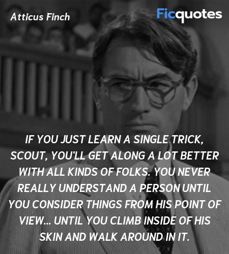  If you just learn a single trick, Scout, you'll get along a lot better with all kinds of folks. You never really understand a person until you consider things from his point of view... Until you climb inside of his skin and walk around in it. image