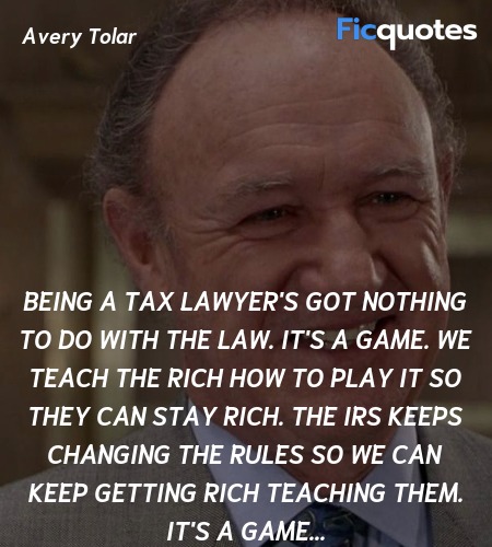 Being a tax lawyer's got nothing to do with the law. It's a game. We teach the rich how to play it so they can stay rich. The IRS keeps changing the rules so we can keep getting rich teaching them. It's a game... image