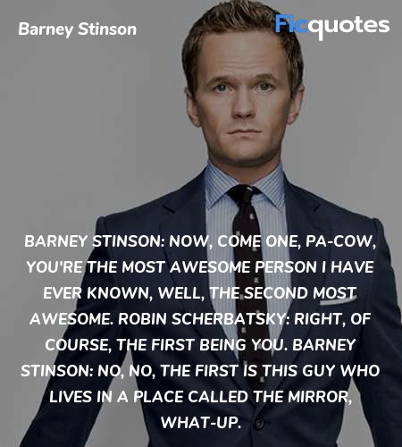 Barney Stinson: Now, come one, pa-cow, you're the most awesome person I have ever known, well, the second most awesome.
Robin Scherbatsky: Right, of course, the first being you.
Barney Stinson: No, no, the first is this guy who lives in a place called the mirror, what-up. image