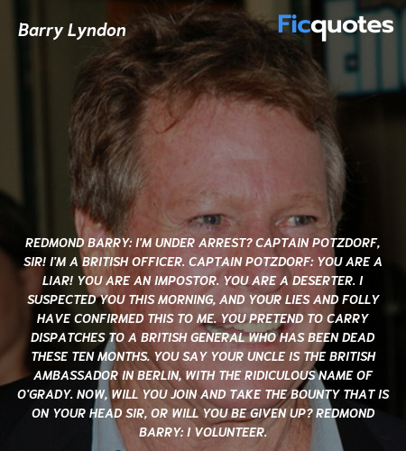 Redmond Barry: I'm under arrest? Captain Potzdorf, sir! I'm a British officer.
Captain Potzdorf: You are a liar! You are an impostor. You are a deserter. I suspected you this morning, and your lies and folly have confirmed this to me. You pretend to carry dispatches to a British general who has been dead these ten months. You say your uncle is the British Ambassador in Berlin, with the ridiculous name of O'Grady. Now, will you join and take the bounty that is on your head sir, or will you be given up?
Redmond Barry:   I volunteer. image