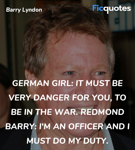 German Girl: It must be very danger for you, to be in the war.
Redmond Barry: I'm an officer and I must do my duty. image