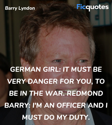 German Girl: It must be very danger for you, to be in the war.
Redmond Barry: I'm an officer and I must do my duty. image