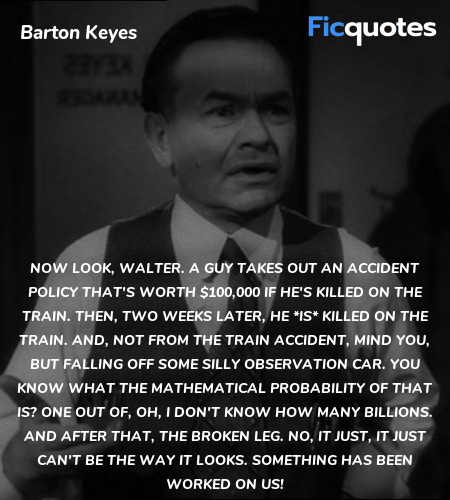 Now look, Walter. A guy takes out an accident policy that's worth $100,000 if he's killed on the train. Then, two weeks later, he *is* killed on the train. And, not from the train accident, mind you, but falling off some silly observation car. You know what the mathematical probability of that is? One out of, oh, I don't know how many billions. And after that, the broken leg. No, it just, it just can't be the way it looks. Something has been worked on us! image