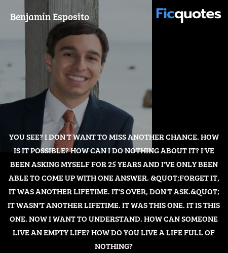 You see? I don't want to miss another chance. How is it possible? How can I do nothing about it? I've been asking myself for 25 years and I've only been able to come up with one answer. 