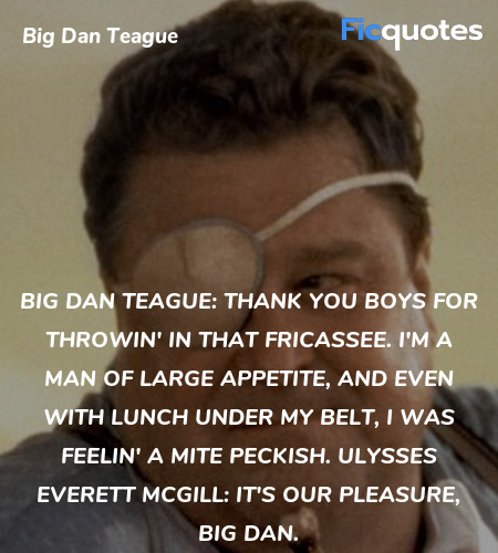 Big Dan Teague: Thank you boys for throwin' in that fricassee. I'm a man of large appetite, and even with lunch under my belt, I was feelin' a mite peckish.
Ulysses Everett McGill: It's our pleasure, Big Dan. image