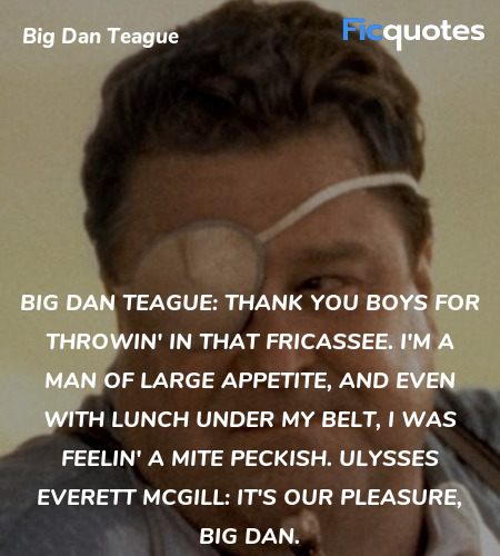 Big Dan Teague: Thank you boys for throwin' in that fricassee. I'm a man of large appetite, and even with lunch under my belt, I was feelin' a mite peckish.
Ulysses Everett McGill: It's our pleasure, Big Dan. image