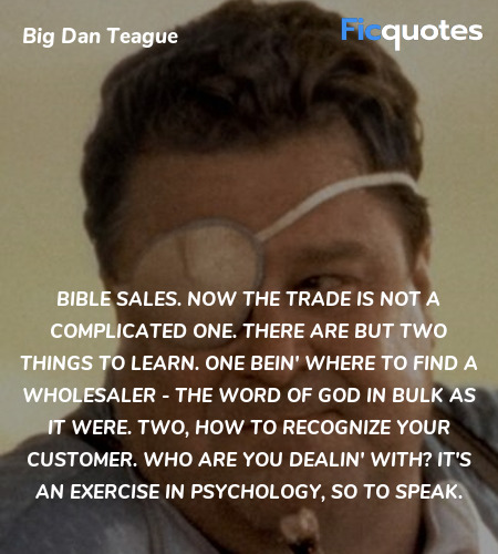 Bible sales. Now the trade is not a complicated one. There are but two things to learn. One bein' where to find a wholesaler - the Word of God in bulk as it were. Two, how to recognize your customer. Who are you dealin' with? It's an exercise in psychology, so to speak. image