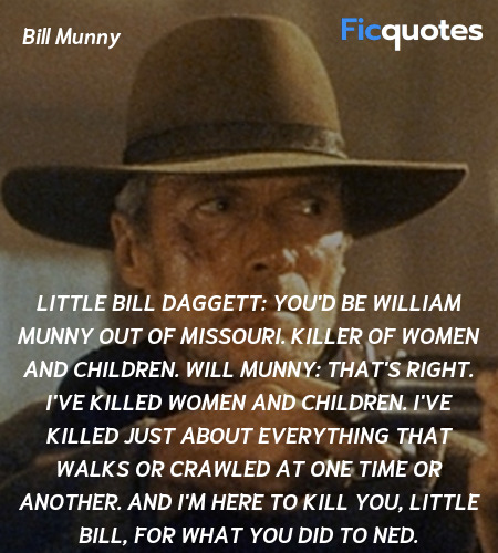 Little Bill Daggett: You'd be William Munny out of Missouri. Killer of women and children.
Will Munny: That's right. I've killed women and children. I've killed just about everything that walks or crawled at one time or another. And I'm here to kill you, Little Bill, for what you did to Ned. image
