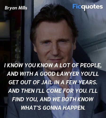 I know you know a lot of people, and with a good lawyer you'll get out of jail in a few years. And then I'll come for you. I'll find you, and we both know what's gonna happen. image