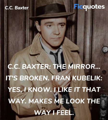 C.C. Baxter: The mirror... it's broken.
Fran Kubelik: Yes, I know. I like it that way. Makes me look the way I feel. image