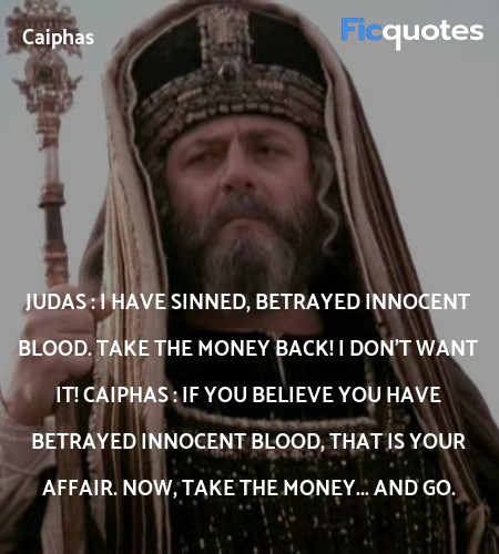 Judas : I have sinned, betrayed innocent blood. Take the money back! I don't want it!
Caiphas : If you believe you have betrayed innocent blood, that is your affair. Now, take the money... and go. image