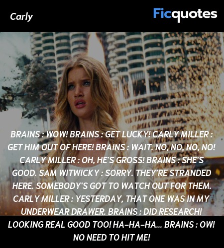 Brains :  Wow!
Brains : Get lucky!
Carly Miller : Get him out of here!
Brains :  Wait. No, no, no, no!
Carly Miller : Oh, he's gross!
Brains : She's good.
Sam Witwicky : Sorry. They're stranded here. Somebody's got to watch out for them.
Carly Miller : Yesterday, that one was in my underwear drawer.
Brains : Did research! Looking real good too! Ha-ha-ha...
Brains : Ow! No need to hit me! image