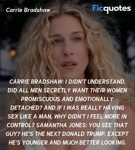 Carrie Bradshaw:  I didn't understand. Did all men secretly want their women promiscuous and emotionally detached? And if I was really having sex like a man, why didn't I feel more in control?
Samantha Jones:  You see that guy? He's the next Donald Trump. Except he's younger and much better looking. image