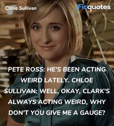Pete Ross: He's been acting weird lately.
Chloe Sullivan: Well, okay, Clark's always acting weird, why don't you give me a gauge? image