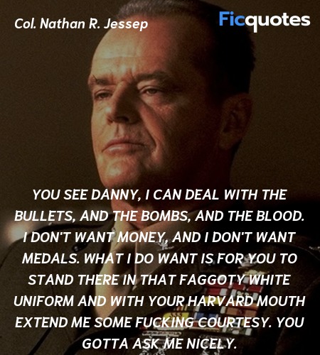  You see Danny, I can deal with the bullets, and the bombs, and the blood. I don't want money, and I don't want medals. What I do want is for you to stand there in that faggoty white uniform and with your Harvard mouth extend me some fucking courtesy. You gotta ask me nicely. image