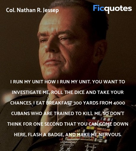  I run my unit how I run my unit. You want to investigate me, roll the dice and take your chances. I eat breakfast 300 yards from 4000 Cubans who are trained to kill me, so don't think for one second that you can come down here, flash a badge, and make me nervous. image