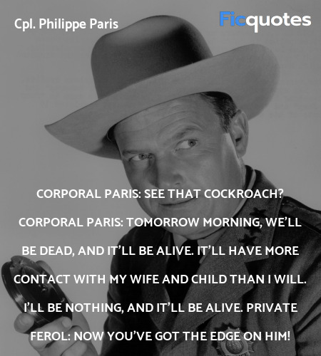 Corporal Paris:   See that cockroach?
Corporal Paris: Tomorrow morning, we'll be dead, and it'll be alive. It'll have more contact with my wife and child than I will. I'll be nothing, and it'll be alive.
Private Ferol:   Now you've got the edge on him! image
