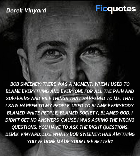 Bob Sweeney: There was a moment, when I used to blame everything and everyone for all the pain and suffering and vile things that happened to me, that I saw happen to my people. Used to blame everybody. Blamed White people, blamed society, blamed God. I didn't get no answers 'cause I was asking the wrong questions. You have to ask the right questions.
Derek Vinyard: Like what?
Bob Sweeney: Has anything you've done made your life better? image