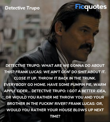 Detective Trupo:   What are we gonna do about this?
Frank Lucas: We ain't gon' do shit about it. Close it up. Throw it back in the trunk. Everybody go home. Have some pumpin pie, warm apple cider...
Detective Trupo: I got a better idea, or would you rather me throw you and your brother in the fuckin' river?
Frank Lucas: Or, would you rather your house blows up next time? image
