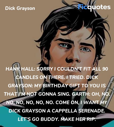 Hank Hall: Sorry I couldn't fit all 90 candles on there. I tried.
Dick Grayson: My birthday gift to you is that I'm not gonna sing.
Garth: Oh, no. No, no, no, no, no. Come on, I want my Dick Grayson A cappella serenade. Let's go buddy. Make her rip. image