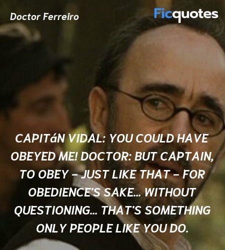 Capitán Vidal: You could have obeyed me!
Doctor: But Captain, to obey - just like that - for obedience's sake... without questioning... That's something only people like you do. image