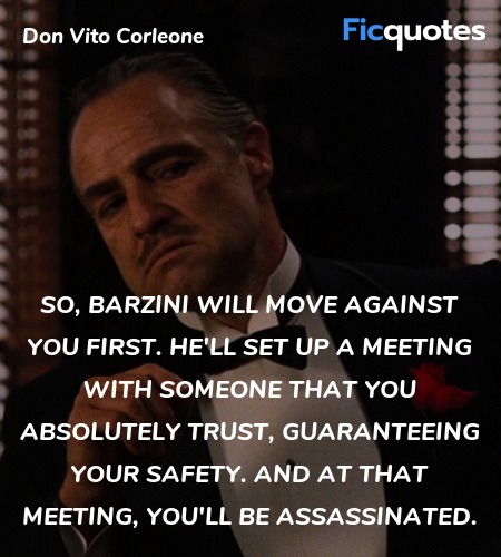 So, Barzini will move against you first. He'll set up a meeting with someone that you absolutely trust, guaranteeing your safety. And at that meeting, you'll be assassinated. image