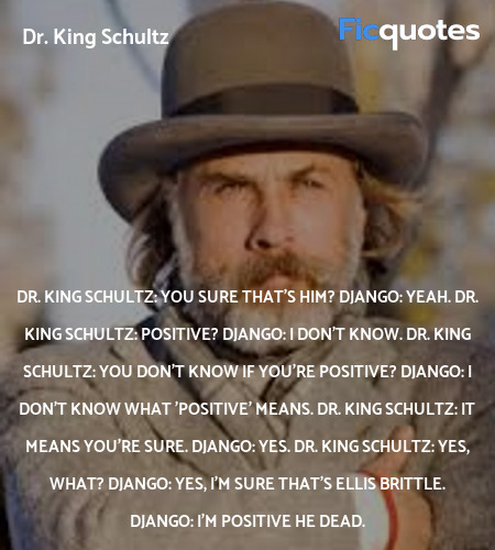 Dr. King Schultz:  You sure that's him?
Django: Yeah.
Dr. King Schultz: Positive?
Django: I don't know.
Dr. King Schultz: You don't know if you're positive?
Django: I don't know what 'positive' means.
Dr. King Schultz: It means you're sure.
Django: Yes.
Dr. King Schultz: Yes, what?
Django: Yes, I'm sure that's Ellis Brittle.
Django: I'm positive he dead. image