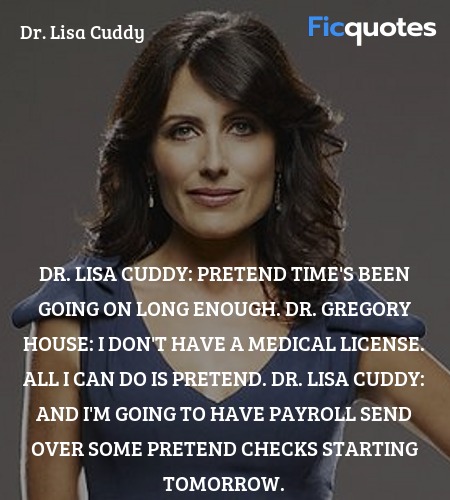 Dr. Lisa Cuddy: Pretend time's been going on long enough.
Dr. Gregory House: I don't have a medical license. All I can do is pretend.
Dr. Lisa Cuddy: And I'm going to have payroll send over some pretend checks starting tomorrow. image
