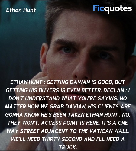 Ethan Hunt : Getting Davian is good, but getting his buyers is even better.
Declan : I don't understand what you're saying. No matter how we grab Davian, his clients are gonna know he's been taken
Ethan Hunt : No, they won't. Access point is here. It's a one way street adjacent to the Vatican wall. We'll need thirty second and I'll need a truck. image