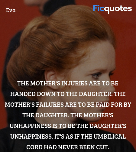  The mother's injuries are to be handed down to the daughter. The mother's failures are to be paid for by the daughter. The mother's unhappiness is to be the daughter's unhappiness. It's as if the umbilical cord had never been cut. image