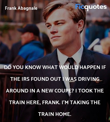 Do you know what would happen if the IRS found out I was driving around in a new coupe? I took the train here, Frank. I'm taking the train home. image