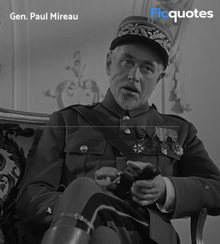 General Mireau: Hello there, soldier. Ready to kill more Germans?
Private Ferol: Yes, sir.
General Mireau: What's your name, soldier?
Private Ferol: Sir, Private Ferol, Company A.
General Mireau: Aha. You married, soldier?
Private Ferol: No, sir.
General Mireau: I'll bet your mother's proud of you.
Private Ferol: Yes, sir.
General Mireau: Carry on, Private, and good luck.
Private Ferol: Thank you, sir. image