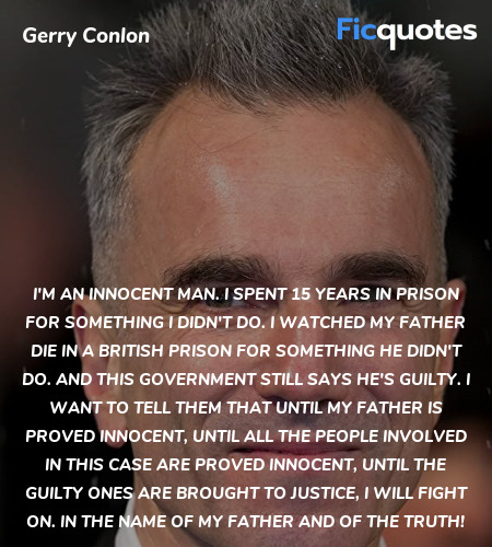 I'm an innocent man. I spent 15 years in prison for something I didn't do. I watched my father die in a British prison for something he didn't do. And this government still says he's guilty. I want to tell them that until my father is proved innocent, until all the people involved in this case are proved innocent, until the guilty ones are brought to justice, I will fight on. In the name of my father and of the truth! image
