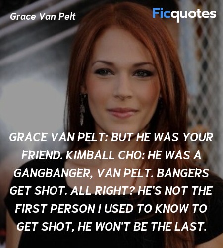Grace Van Pelt: But he was your friend.
Kimball Cho: He was a gangbanger, Van Pelt. Bangers get shot. All right? He's not the first person I used to know to get shot, he won't be the last. image
