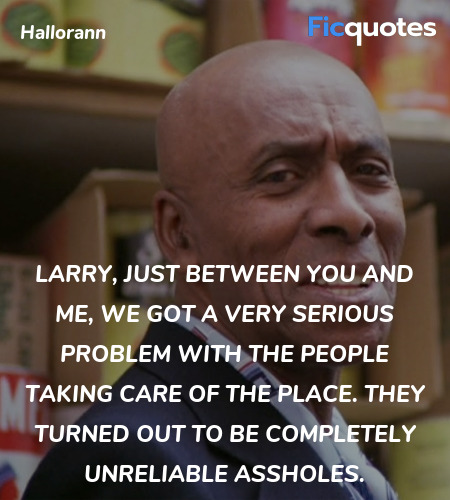 Larry, just between you and me, we got a very serious problem with the people taking care of the place. They turned out to be completely unreliable assholes. image