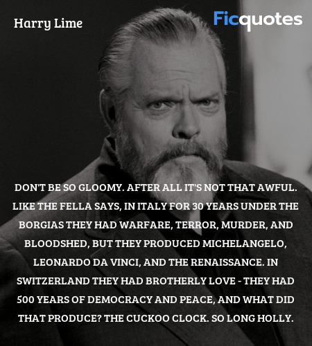 Don't be so gloomy. After all it's not that awful. Like the fella says, in Italy for 30 years under the Borgias they had warfare, terror, murder, and bloodshed, but they produced Michelangelo, Leonardo da Vinci, and the Renaissance. In Switzerland they had brotherly love - they had 500 years of democracy and peace, and what did that produce? The cuckoo clock. So long Holly. image