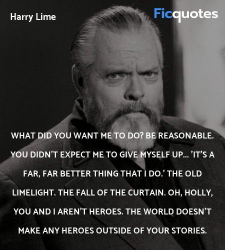 What did you want me to do? Be reasonable. You didn't expect me to give myself up... 'It's a far, far better thing that I do.' The old limelight. The fall of the curtain. Oh, Holly, you and I aren't heroes. The world doesn't make any heroes outside of your stories. image