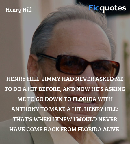 Henry Hill:   Jimmy had never asked me to do a hit before, and now he's asking me to go down to Florida with Anthony to make a hit.
Henry Hill:   That's when I knew I would never have come back from Florida alive. image