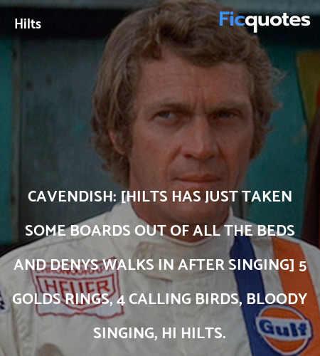 Cavendish: [Hilts has just taken some boards out of all the beds and Denys walks in after singing]  5 golds rings, 4 calling birds, bloody singing, hi Hilts. image