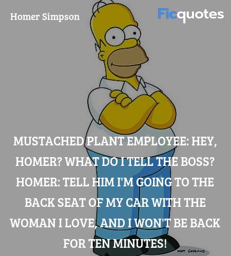 Mustached Plant Employee: Hey, Homer? What do I tell the boss?
Homer: Tell him I'm going to the back seat of my car with the woman I love, and I won't be back for ten minutes! image