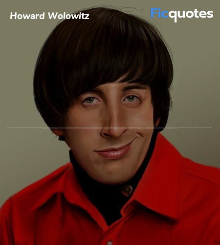Howard Wolowitz: Mom also had just gotten some news that might've upset her.
Bernadette Rostenkowski: What?
Howard Wolowitz: It's not important.
Bernadette Rostenkowski: Come on, Howard, I'm going to be your wife. You can share anything with me.
Howard Wolowitz: Oh, you'd think that, but no.
Bernadette Rostenkowski: You told her we were going to get married and she had a heart attack?
Howard Wolowitz: You can't take that personally.
Penny: How else is she supposed to take it?
Howard Wolowitz: What you've gotta keep in mind is that ever since my dad left, I've been the whole world to my mother. I mean, she'd be threatened by any woman who can give me what she can't.
Bernadette Rostenkowski: You mean sexual intercourse?
Howard Wolowitz: Well, when you say it like that, you make it sound creepy.
Priya Koothrappali: What happened?
Bernadette Rostenkowski: Howard's mother had a heart attack because I have sex with him and she can't! image